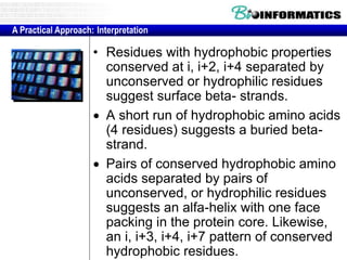 • Residues with hydrophobic properties
conserved at i, i+2, i+4 separated by
unconserved or hydrophilic residues
suggest surface beta- strands.
 A short run of hydrophobic amino acids
(4 residues) suggests a buried beta-
strand.
 Pairs of conserved hydrophobic amino
acids separated by pairs of
unconserved, or hydrophilic residues
suggests an alfa-helix with one face
packing in the protein core. Likewise,
an i, i+3, i+4, i+7 pattern of conserved
hydrophobic residues.
A Practical Approach: Interpretation
 