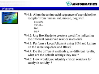 Weblems
W4.1: Align the amino acid sequence of acetylcholine
receptor from human, rat, mouse, dog with
ClustalW
T-Coffee
Dali
MSA
W4.2: Use BoxShade to create a word file indicating
the different conserved resides in colours
W4.3: Perform a LocalAlignent using SIM and Lalign
on the same sequence and Blast2
W4.4: Do the different methods give different results,
what are the default settings they use ?
W4.5: How would you identify critical residues for
catalytic activity ?
 