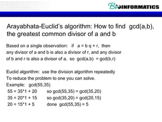 Arayabhata-Euclid’s algorithm: How to find gcd(a,b),
the greatest common divisor of a and b
Based on a single observation: if a = b q + r, then
any divisor of a and b is also a divisor of r, and any divisor
of b and r is also a divisor of a, so gcd(a,b) = gcd(b,r)
Euclid algorithm: use the division algorithm repeatedly
To reduce the problem to one you can solve.
Example: gcd(55,35)
55 = 35*1 + 20 so gcd(55,35) = gcd(35,20)
35 = 20*1 + 15 so gcd(35,20) = gcd(20,15)
20 = 15*1 + 5 done gcd(55,35) = 5
 