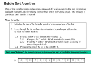 Bubble Sort Algorithm
1. Initialize the size of the list to be sorted to be the actual size of the list.
2. Loop through the list until no element needs to be exchanged with another
to reach its correct position.
2.1 Loop (i) from 0 to size of the list to be sorted - 2.
2.1.1 Compare the ith and (i + 1)st elements in the unsorted list.
2.1.2 Swap the ith and (i + 1)st elements if not in order ( ascending or
descending as desired).
2.2 Decrease the size of the list to be sorted by 1.
One of the simplest sorting algorithms proceeds by walking down the list, comparing
adjacent elements, and swapping them if they are in the wrong order. The process is
continued until the list is sorted.
More formally:
Each pass "bubbles" the largest element in the unsorted part of the list to its correct location.
A 13 7 43 5 3 19 2 23 29 ?? ?? ?? ?? ??
 