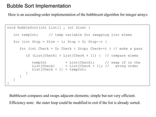 Bubble Sort Implementation
void BubbleSort(int List[] , int Size) {
int tempInt; // temp variable for swapping list elems
for (int Stop = Size - 1; Stop > 0; Stop--) {
for (int Check = 0; Check < Stop; Check++) { // make a pass
if (List[Check] > List[Check + 1]) { // compare elems
tempInt = List[Check]; // swap if in the
List[Check] = List[Check + 1]; // wrong order
List[Check + 1] = tempInt;
}
}
}
}
Bubblesort compares and swaps adjacent elements; simple but not very efficient.
Efficiency note: the outer loop could be modified to exit if the list is already sorted.
Here is an ascending-order implementation of the bubblesort algorithm for integer arrays:
 