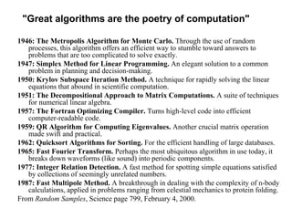 "Great algorithms are the poetry of computation"
1946: The Metropolis Algorithm for Monte Carlo. Through the use of random
processes, this algorithm offers an efficient way to stumble toward answers to
problems that are too complicated to solve exactly.
1947: Simplex Method for Linear Programming. An elegant solution to a common
problem in planning and decision-making.
1950: Krylov Subspace Iteration Method. A technique for rapidly solving the linear
equations that abound in scientific computation.
1951: The Decompositional Approach to Matrix Computations. A suite of techniques
for numerical linear algebra.
1957: The Fortran Optimizing Compiler. Turns high-level code into efficient
computer-readable code.
1959: QR Algorithm for Computing Eigenvalues. Another crucial matrix operation
made swift and practical.
1962: Quicksort Algorithms for Sorting. For the efficient handling of large databases.
1965: Fast Fourier Transform. Perhaps the most ubiquitous algorithm in use today, it
breaks down waveforms (like sound) into periodic components.
1977: Integer Relation Detection. A fast method for spotting simple equations satisfied
by collections of seemingly unrelated numbers.
1987: Fast Multipole Method. A breakthrough in dealing with the complexity of n-body
calculations, applied in problems ranging from celestial mechanics to protein folding.
From Random Samples, Science page 799, February 4, 2000.
 