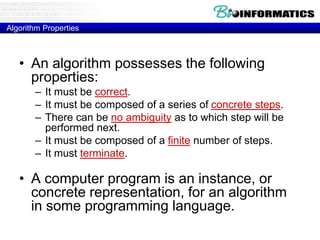 Algorithm Properties
• An algorithm possesses the following
properties:
– It must be correct.
– It must be composed of a series of concrete steps.
– There can be no ambiguity as to which step will be
performed next.
– It must be composed of a finite number of steps.
– It must terminate.
• A computer program is an instance, or
concrete representation, for an algorithm
in some programming language.
 