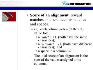 • Score of an alignment: reward
matches and penalize mismatches
and spaces.
– eg, each column gets a (different)
value for:
• a match: +1, (both have the same
characters);
• a mismatch : -1, (both have different
characters); and
• a space in a column: -2.
– The total score of an alignment is the
sum of the values assigned to its
columns.
 