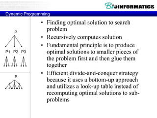 Dynamic Programming
• Finding optimal solution to search
problem
• Recursively computes solution
• Fundamental principle is to produce
optimal solutions to smaller pieces of
the problem first and then glue them
together
• Efficient divide-and-conquer strategy
because it uses a bottom-up approach
and utilizes a look-up table instead of
recomputing optimal solutions to sub-
problems
P
P2P1 P3
P
 