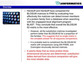 – Henikoff and Henikoff have compared the
BLOSUM matrices to PAM by evaluating how
effectively the matrices can detect known members
of a protein family from a database when searching
with the ungapped local alignment program
BLAST. They conclude that overall the BLOSUM
62 matrix is the most effective.
• However, all the substitution matrices investigated
perform better than BLOSUM 62 for a proportion of
the families. This suggests that no single matrix is
the complete answer for all sequence comparisons.
• It is probably best to compliment the BLOSUM 62
matrix with comparisons using 250 PAMS, and
Overington structurally derived matrices.
– It seems likely that as more protein three
dimensional structures are determined, substitution
tables derived from structure comparison will give
the most reliable data.
Overview
 