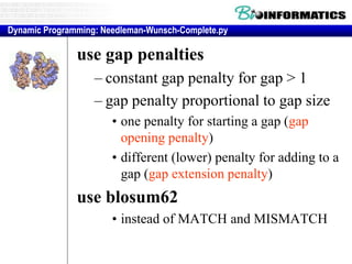 Extensions to basic dynamic programming method
use gap penalties
– constant gap penalty for gap > 1
– gap penalty proportional to gap size
• one penalty for starting a gap (gap
opening penalty)
• different (lower) penalty for adding to a
gap (gap extension penalty)
use blosum62
• instead of MATCH and MISMATCH
Dynamic Programming: Needleman-Wunsch-Complete.py
 