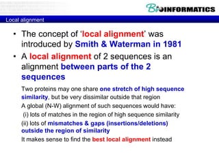 Local alignment
• The concept of ‘local alignment’ was
introduced by Smith & Waterman in 1981
• A local alignment of 2 sequences is an
alignment between parts of the 2
sequences
Two proteins may one share one stretch of high sequence
similarity, but be very dissimilar outside that region
A global (N-W) alignment of such sequences would have:
(i) lots of matches in the region of high sequence similarity
(ii) lots of mismatches & gaps (insertions/deletions)
outside the region of similarity
It makes sense to find the best local alignment instead
 