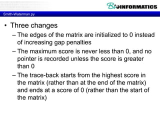 Smith-Waterman.py
• Three changes
– The edges of the matrix are initialized to 0 instead
of increasing gap penalties
– The maximum score is never less than 0, and no
pointer is recorded unless the score is greater
than 0
– The trace-back starts from the highest score in
the matrix (rather than at the end of the matrix)
and ends at a score of 0 (rather than the start of
the matrix)
 
