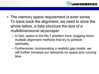 • The memory space requirement is even worse.
To trace back the alignment, we need to store the
whole lattice, a data structure the size of a
multidimensional skyscraper.
– In fact, space is the No.1 problem here, bogging down
multiple alignment methods that try to achieve
optimality.
– Furthermore, incorporating a realistic gap model, we
will further increase our demands on space and running
time
 