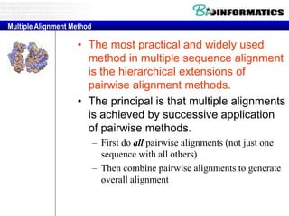 • The most practical and widely used
method in multiple sequence alignment
is the hierarchical extensions of
pairwise alignment methods.
• The principal is that multiple alignments
is achieved by successive application
of pairwise methods.
– First do all pairwise alignments (not just one
sequence with all others)
– Then combine pairwise alignments to generate
overall alignment
Multiple Alignment Method
 