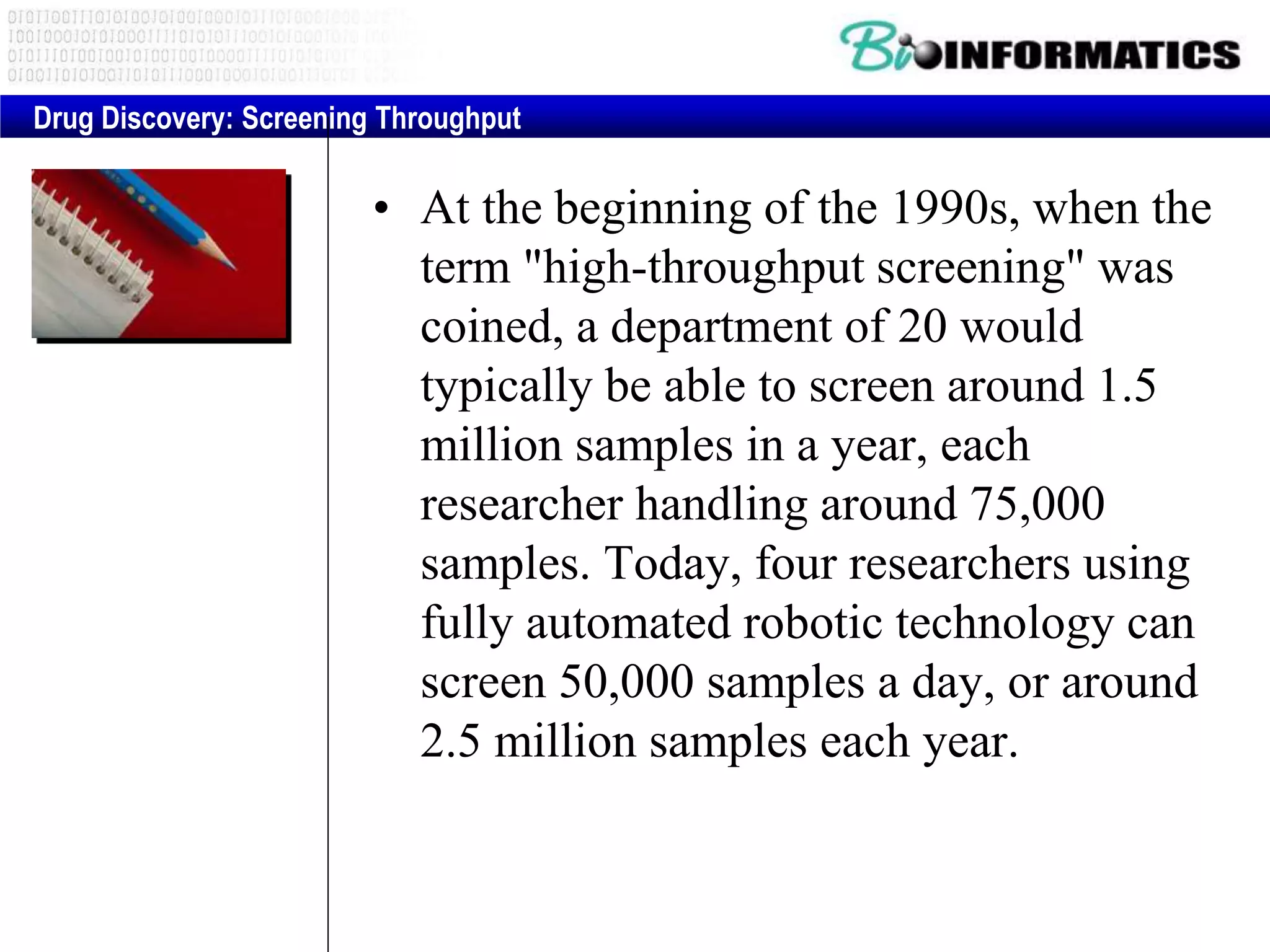 • At the beginning of the 1990s, when the
term "high-throughput screening" was
coined, a department of 20 would
typically be able to screen around 1.5
million samples in a year, each
researcher handling around 75,000
samples. Today, four researchers using
fully automated robotic technology can
screen 50,000 samples a day, or around
2.5 million samples each year.
Drug Discovery: Screening Throughput
 