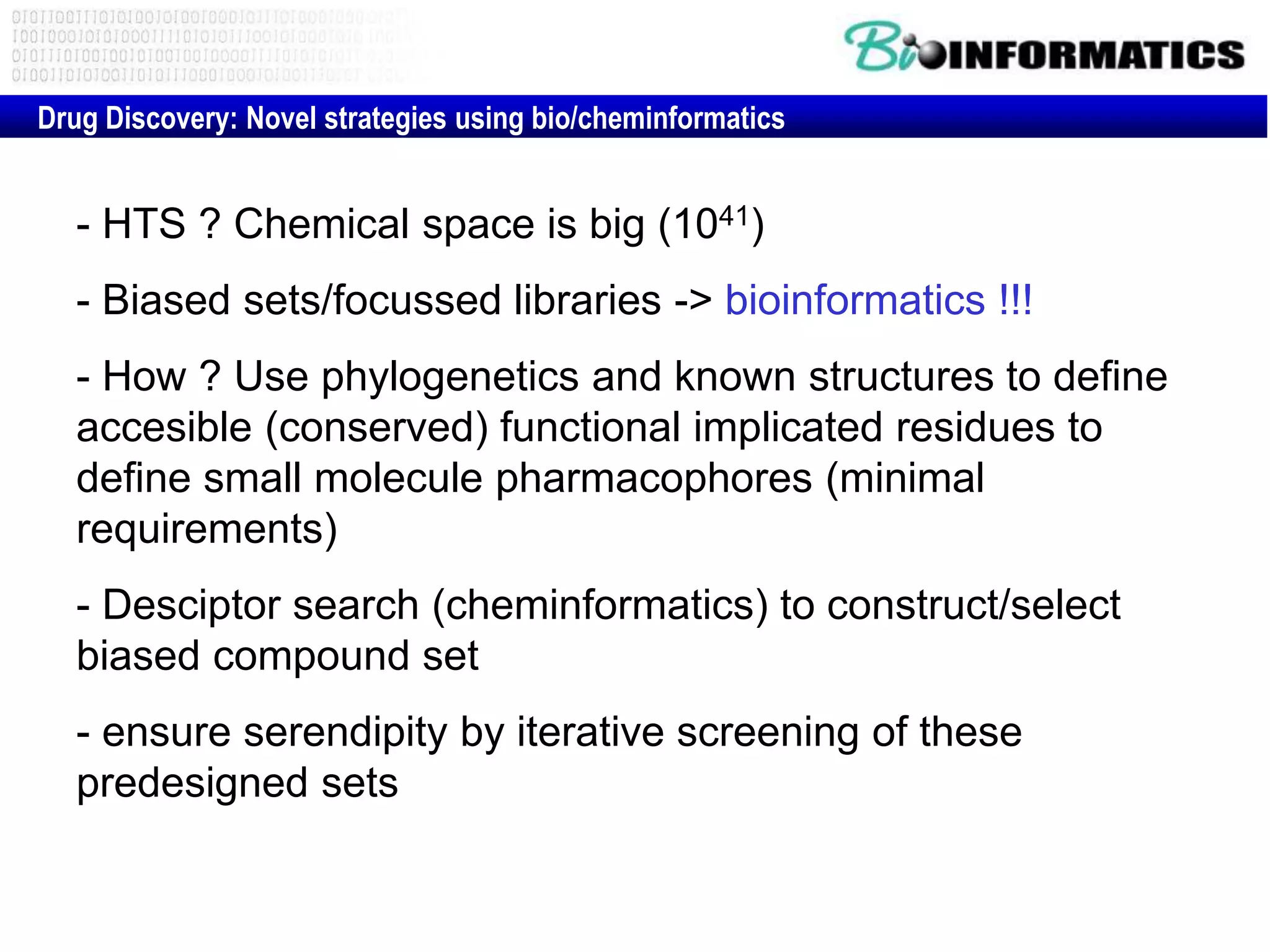 Drug Discovery: Novel strategies using bio/cheminformatics
- HTS ? Chemical space is big (1041)
- Biased sets/focussed libraries -> bioinformatics !!!
- How ? Use phylogenetics and known structures to define
accesible (conserved) functional implicated residues to
define small molecule pharmacophores (minimal
requirements)
- Desciptor search (cheminformatics) to construct/select
biased compound set
- ensure serendipity by iterative screening of these
predesigned sets
 