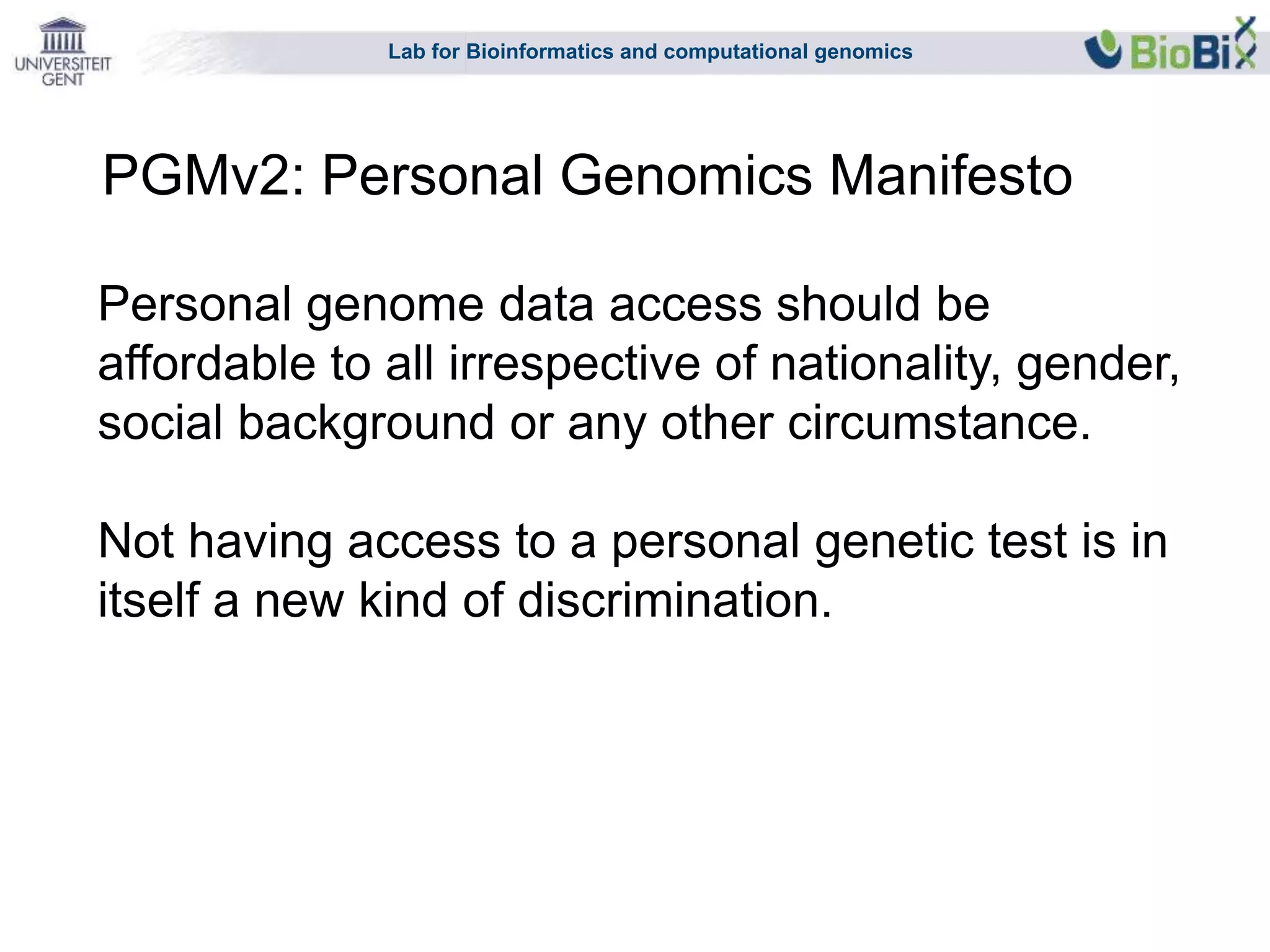 Lab for Bioinformatics and computational genomics
Personal genome data access should be
affordable to all irrespective of nationality, gender,
social background or any other circumstance.
Not having access to a personal genetic test is in
itself a new kind of discrimination.
PGMv2: Personal Genomics Manifesto
 