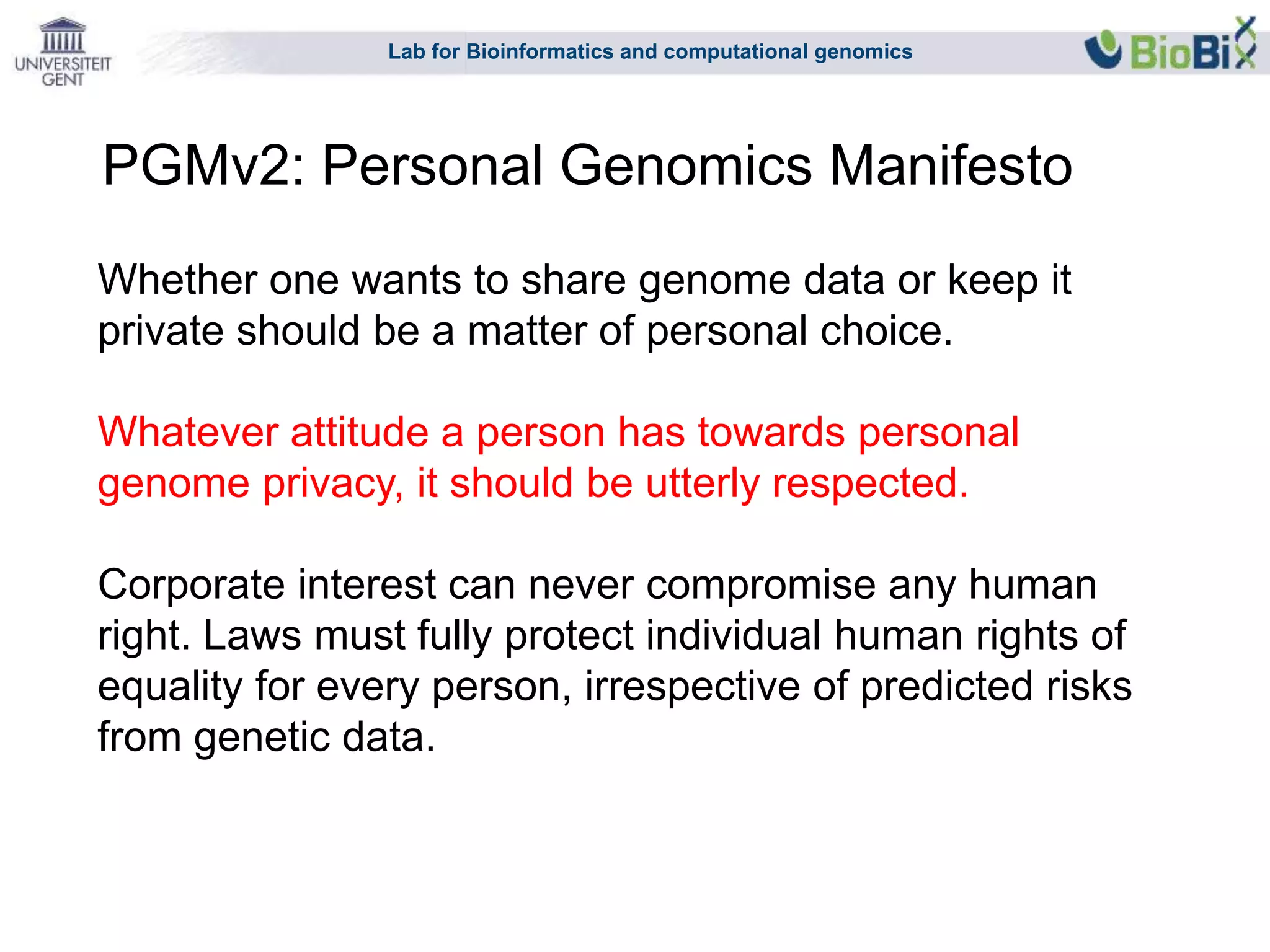 Lab for Bioinformatics and computational genomics
Whether one wants to share genome data or keep it
private should be a matter of personal choice.
Whatever attitude a person has towards personal
genome privacy, it should be utterly respected.
Corporate interest can never compromise any human
right. Laws must fully protect individual human rights of
equality for every person, irrespective of predicted risks
from genetic data.
PGMv2: Personal Genomics Manifesto
 