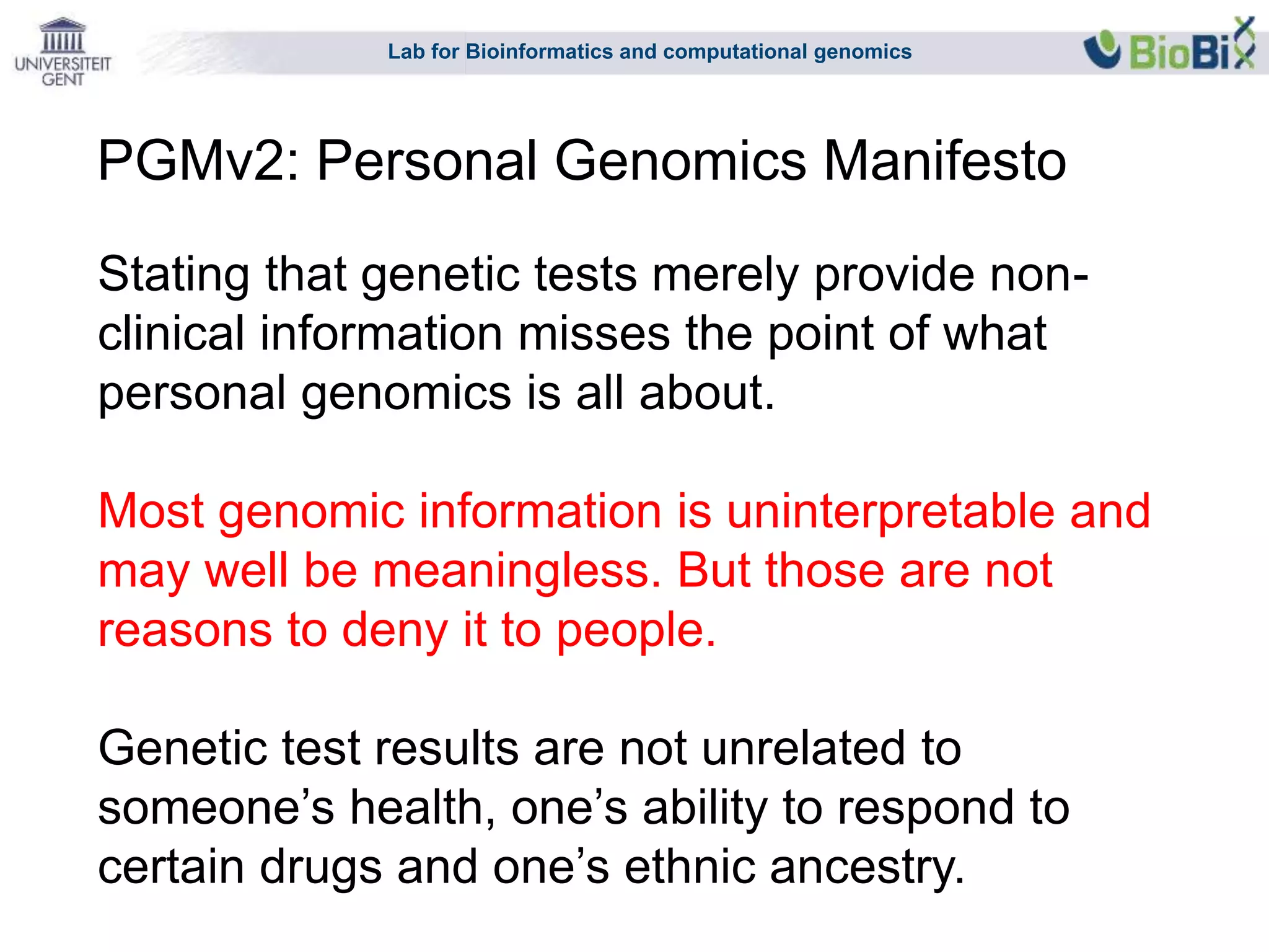 Lab for Bioinformatics and computational genomics
Stating that genetic tests merely provide non-
clinical information misses the point of what
personal genomics is all about.
Most genomic information is uninterpretable and
may well be meaningless. But those are not
reasons to deny it to people.
Genetic test results are not unrelated to
someone’s health, one’s ability to respond to
certain drugs and one’s ethnic ancestry.
PGMv2: Personal Genomics Manifesto
 