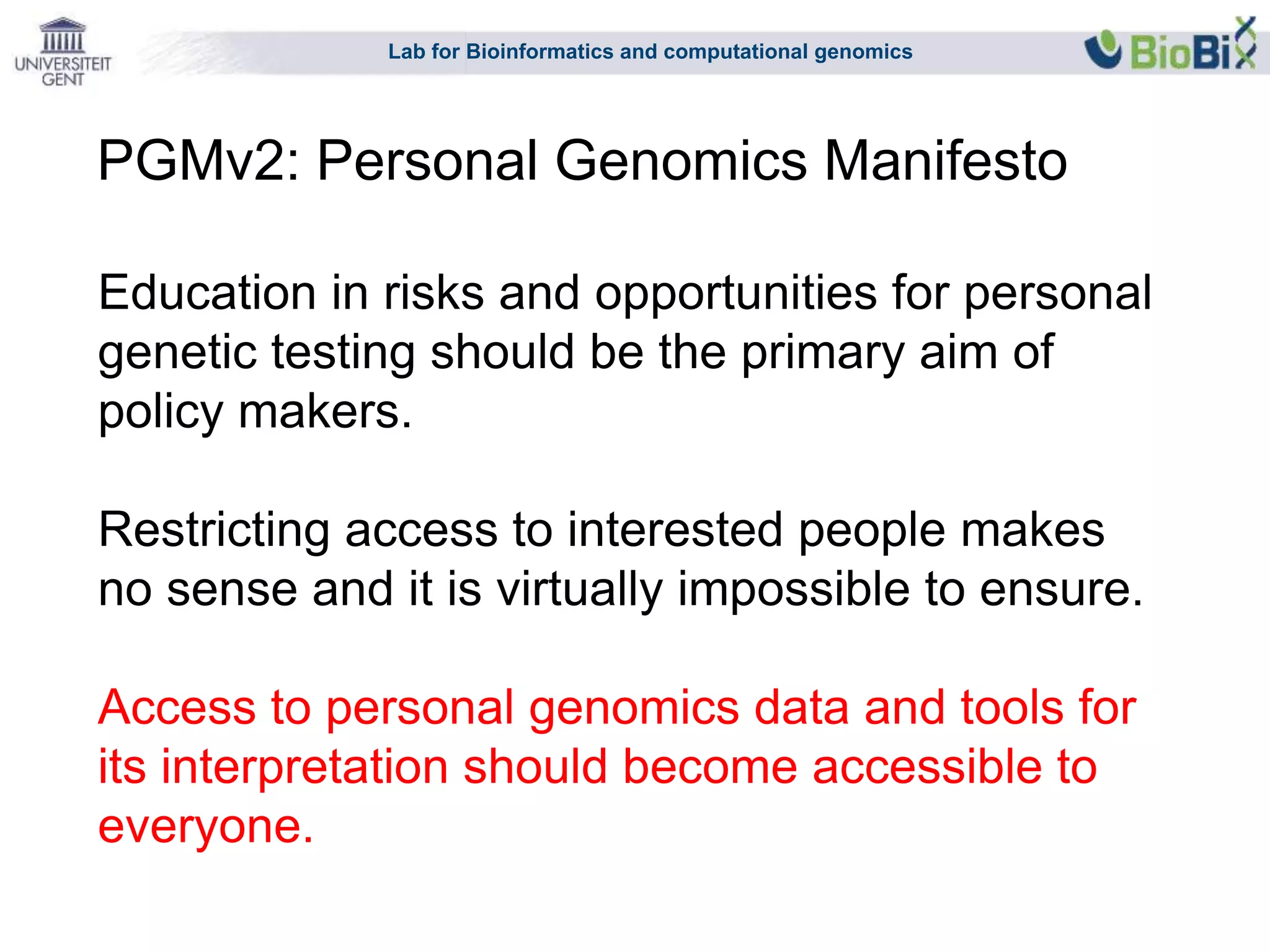 Lab for Bioinformatics and computational genomics
Education in risks and opportunities for personal
genetic testing should be the primary aim of
policy makers.
Restricting access to interested people makes
no sense and it is virtually impossible to ensure.
Access to personal genomics data and tools for
its interpretation should become accessible to
everyone.
PGMv2: Personal Genomics Manifesto
 
