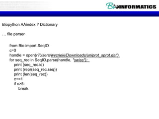 Biopython AAindex ? Dictionary
… file parser
from Bio import SeqIO
c=0
handle = open(r'/Users/wvcrieki/Downloads/uniprot_sprot.dat')
for seq_rec in SeqIO.parse(handle, "swiss"):
print (seq_rec.id)
print (repr(seq_rec.seq))
print (len(seq_rec))
c+=1
if c>5:
break
 