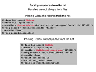 Parsing sequences from the net
Parsing GenBank records from the net
Parsing SwissProt sequence from the net
Handles are not always from files
>>>from Bio import Entrez
>>>from Bio import SeqIO
>>>handle = Entrez.efetch(db="nucleotide",rettype="fasta",id="6273291")
>>>seq_record = SeqIO.read(handle,”fasta”)
>>>handle.close()
>>>seq_record.description
>>>from Bio import ExPASy
>>>from Bio import SeqIO
>>>handle = ExPASy.get_sprot_raw("6273291")
>>>seq_record = SeqIO.read(handle,”swiss”)
>>>handle.close()
>>>print seq_record.id
>>>print seq_record.name
>>>prin seq_record.description
 
