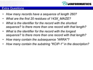 Extra Questions
• How many records have a sequence of length 260?
• What are the first 20 residues of 143X_MAIZE?
• What is the identifier for the record with the shortest
sequence? Is there more than one record with that length?
• What is the identifier for the record with the longest
sequence? Is there more than one record with that length?
• How many contain the subsequence "ARRA"?
• How many contain the substring "KCIP-1" in the description?
 