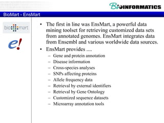 BioMart - EnsMart
• The first in line was EnsMart, a powerful data
mining toolset for retrieving customized data sets
from annotated genomes. EnsMart integrates data
from Ensembl and various worldwide data sources.
• EnsMart provides ....
– Gene and protein annotation
– Disease information
– Cross-species analyses
– SNPs affecting proteins
– Allele frequency data
– Retrieval by external identifiers
– Retrieval by Gene Ontology
– Customized sequence datasets
– Microarray annotation tools
 