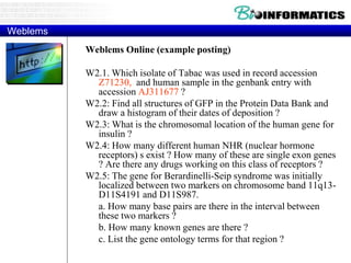 Weblems
Weblems Online (example posting)
W2.1. Which isolate of Tabac was used in record accession
Z71230, and human sample in the genbank entry with
accession AJ311677 ?
W2.2: Find all structures of GFP in the Protein Data Bank and
draw a histogram of their dates of deposition ?
W2.3: What is the chromosomal location of the human gene for
insulin ?
W2.4: How many different human NHR (nuclear hormone
receptors) s exist ? How many of these are single exon genes
? Are there any drugs working on this class of receptors ?
W2.5: The gene for Berardinelli-Seip syndrome was initially
localized between two markers on chromosome band 11q13-
D11S4191 and D11S987.
a. How many base pairs are there in the interval between
these two markers ?
b. How many known genes are there ?
c. List the gene ontology terms for that region ?
 