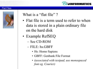 Flat Files
What is a “flat file” ?
• Flat file is a term used to refer to when
data is stored in a plain ordinary file
on the hard disk
• Example RefSEQ
– See CD-ROM
– FILE: hs.GBFF
• Hs: Homo Sapiens
• GBFF: Genbank File Format
• (associated with textpad, use monospaced
font eg. Courier)
 