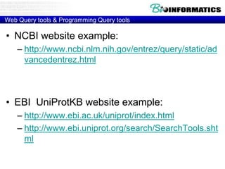 Web Query tools & Programming Query tools
• NCBI website example:
– http://www.ncbi.nlm.nih.gov/entrez/query/static/ad
vancedentrez.html
• EBI UniProtKB website example:
– http://www.ebi.ac.uk/uniprot/index.html
– http://www.ebi.uniprot.org/search/SearchTools.sht
ml
 