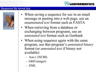 Sequence file format tips
• When saving a sequence for use in an email
message or pasting into a web page, use an
unannotated text format such as FASTA
• When retrieving from a database or
exchanging between programs, use an
annotated text format such as Genbank
• When using sequence again with the same
program, use that program’s annotated binary
format (or annotated text if binary not
available)
– Asn-1 (NCBI)
– Gbff (sanger)
– XML
 