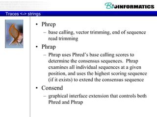 Traces <-> strings
• Phrep
– base calling, vector trimming, end of sequence
read trimming
• Phrap
– Phrap uses Phred’s base calling scores to
determine the consensus sequences. Phrap
examines all individual sequences at a given
position, and uses the highest scoring sequence
(if it exists) to extend the consensus sequence
• Consend
– graphical interface extension that controls both
Phred and Phrap
 