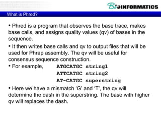 What is Phred?
• Phred is a program that observes the base trace, makes
base calls, and assigns quality values (qv) of bases in the
sequence.
• It then writes base calls and qv to output files that will be
used for Phrap assembly. The qv will be useful for
consensus sequence construction.
• For example, ATGCATGC string1
ATTCATGC string2
AT-CATGC superstring
• Here we have a mismatch ‘G’ and ‘T’, the qv will
determine the dash in the superstring. The base with higher
qv will replaces the dash.
 