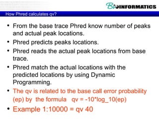 How Phred calculates qv?
• From the base trace Phred know number of peaks
and actual peak locations.
• Phred predicts peaks locations.
• Phred reads the actual peak locations from base
trace.
• Phred match the actual locations with the
predicted locations by using Dynamic
Programming.
• The qv is related to the base call error probability
(ep) by the formula qv = -10*log_10(ep)
• Example 1:10000 = qv 40
 
