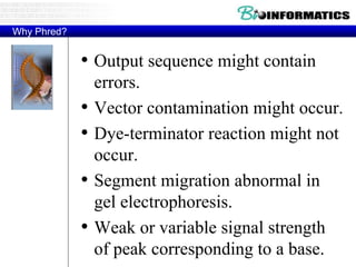 Why Phred?
• Output sequence might contain
errors.
• Vector contamination might occur.
• Dye-terminator reaction might not
occur.
• Segment migration abnormal in
gel electrophoresis.
• Weak or variable signal strength
of peak corresponding to a base.
 
