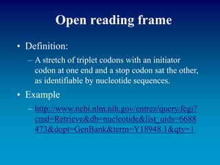 Open reading frame
• Definition:
– A stretch of triplet codons with an initiator
codon at one end and a stop codon sat the other,
as identifiable by nucleotide sequences.
• Example
– http://www.ncbi.nlm.nih.gov/entrez/query.fcgi?
cmd=Retrieve&db=nucleotide&list_uids=6688
473&dopt=GenBank&term=Y18948.1&qty=1
 