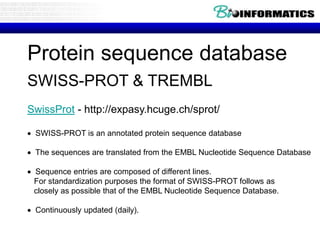 Protein sequence database
SWISS-PROT & TREMBL
SwissProt - http://expasy.hcuge.ch/sprot/
 SWISS-PROT is an annotated protein sequence database
 The sequences are translated from the EMBL Nucleotide Sequence Database
 Sequence entries are composed of different lines.
For standardization purposes the format of SWISS-PROT follows as
closely as possible that of the EMBL Nucleotide Sequence Database.
 Continuously updated (daily).
 