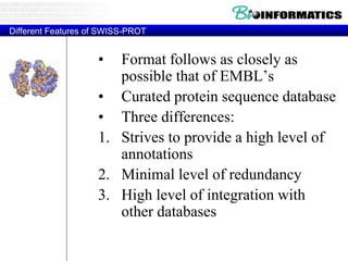 Different Features of SWISS-PROT
• Format follows as closely as
possible that of EMBL’s
• Curated protein sequence database
• Three differences:
1. Strives to provide a high level of
annotations
2. Minimal level of redundancy
3. High level of integration with
other databases
 