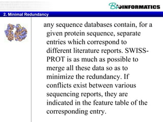 any sequence databases contain, for a
given protein sequence, separate
entries which correspond to
different literature reports. SWISS-
PROT is as much as possible to
merge all these data so as to
minimize the redundancy. If
conflicts exist between various
sequencing reports, they are
indicated in the feature table of the
corresponding entry.
2. Minimal Redundancy
 