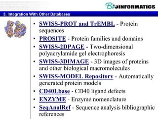• SWISS-PROT and TrEMBL - Protein
sequences
• PROSITE - Protein families and domains
• SWISS-2DPAGE - Two-dimensional
polyacrylamide gel electrophoresis
• SWISS-3DIMAGE - 3D images of proteins
and other biological macromolecules
• SWISS-MODEL Repository - Automatically
generated protein models
• CD40Lbase - CD40 ligand defects
• ENZYME - Enzyme nomenclature
• SeqAnalRef - Sequence analysis bibliographic
references
3. Integration With Other Databases
 