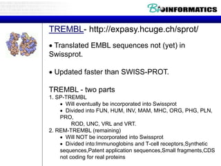 TREMBL- http://expasy.hcuge.ch/sprot/
 Translated EMBL sequences not (yet) in
Swissprot.
 Updated faster than SWISS-PROT.
TREMBL - two parts
1. SP-TREMBL
 Will eventually be incorporated into Swissprot
 Divided into FUN, HUM, INV, MAM, MHC, ORG, PHG, PLN,
PRO,
ROD, UNC, VRL and VRT.
2. REM-TREMBL (remaining)
 Will NOT be incorporated into Swissprot
 Divided into:Immunoglobins and T-cell receptors,Synthetic
sequences,Patent application sequences,Small fragments,CDS
not coding for real proteins
 