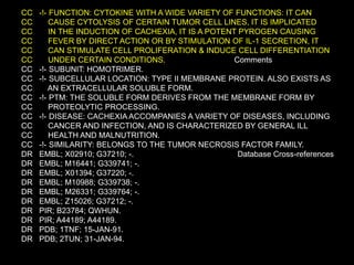 CC -!- FUNCTION: CYTOKINE WITH A WIDE VARIETY OF FUNCTIONS: IT CAN
CC CAUSE CYTOLYSIS OF CERTAIN TUMOR CELL LINES, IT IS IMPLICATED
CC IN THE INDUCTION OF CACHEXIA, IT IS A POTENT PYROGEN CAUSING
CC FEVER BY DIRECT ACTION OR BY STIMULATION OF IL-1 SECRETION, IT
CC CAN STIMULATE CELL PROLIFERATION & INDUCE CELL DIFFERENTIATION
CC UNDER CERTAIN CONDITIONS. Comments
CC -!- SUBUNIT: HOMOTRIMER.
CC -!- SUBCELLULAR LOCATION: TYPE II MEMBRANE PROTEIN. ALSO EXISTS AS
CC AN EXTRACELLULAR SOLUBLE FORM.
CC -!- PTM: THE SOLUBLE FORM DERIVES FROM THE MEMBRANE FORM BY
CC PROTEOLYTIC PROCESSING.
CC -!- DISEASE: CACHEXIA ACCOMPANIES A VARIETY OF DISEASES, INCLUDING
CC CANCER AND INFECTION, AND IS CHARACTERIZED BY GENERAL ILL
CC HEALTH AND MALNUTRITION.
CC -!- SIMILARITY: BELONGS TO THE TUMOR NECROSIS FACTOR FAMILY.
DR EMBL; X02910; G37210; -. Database Cross-references
DR EMBL; M16441; G339741; -.
DR EMBL; X01394; G37220; -.
DR EMBL; M10988; G339738; -.
DR EMBL; M26331; G339764; -.
DR EMBL; Z15026; G37212; -.
DR PIR; B23784; QWHUN.
DR PIR; A44189; A44189.
DR PDB; 1TNF; 15-JAN-91.
DR PDB; 2TUN; 31-JAN-94.
 