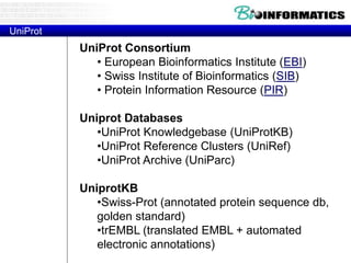 UniProt Consortium
• European Bioinformatics Institute (EBI)
• Swiss Institute of Bioinformatics (SIB)
• Protein Information Resource (PIR)
Uniprot Databases
•UniProt Knowledgebase (UniProtKB)
•UniProt Reference Clusters (UniRef)
•UniProt Archive (UniParc)
UniprotKB
•Swiss-Prot (annotated protein sequence db,
golden standard)
•trEMBL (translated EMBL + automated
electronic annotations)
UniProt
 
