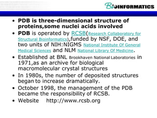 • PDB is three-dimensional structure of
proteins,some nuclei acids involved
• PDB is operated by RCSB(Research Collaboratory for
Structural Bioinformatics),funded by NSF, DOE, and
two units of NIH:NIGMS National Institute Of General
Medical Sciences and NLM National Library Of Medicine.
• Established at BNL Brookhaven National Laboratories in
1971,as an archive for biological
macromolecular crystal structures
• In 1980s, the number of deposited structures
began to increase dramatically.
• October 1998, the management of the PDB
became the responsibility of RCSB.
• Website http://www.rcsb.org
 