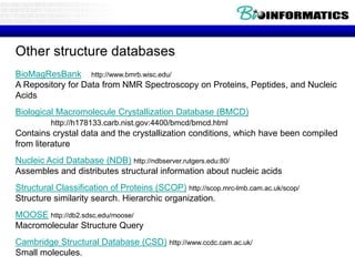Other structure databases
BioMagResBank http://www.bmrb.wisc.edu/
A Repository for Data from NMR Spectroscopy on Proteins, Peptides, and Nucleic
Acids
Biological Macromolecule Crystallization Database (BMCD)
http://h178133.carb.nist.gov:4400/bmcd/bmcd.html
Contains crystal data and the crystallization conditions, which have been compiled
from literature
Nucleic Acid Database (NDB) http://ndbserver.rutgers.edu:80/
Assembles and distributes structural information about nucleic acids
Structural Classification of Proteins (SCOP) http://scop.mrc-lmb.cam.ac.uk/scop/
Structure similarity search. Hierarchic organization.
MOOSE http://db2.sdsc.edu/moose/
Macromolecular Structure Query
Cambridge Structural Database (CSD) http://www.ccdc.cam.ac.uk/
Small molecules.
 