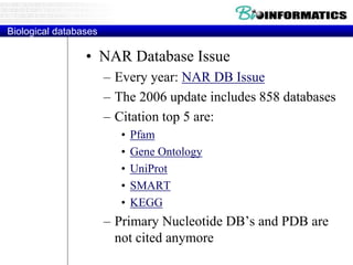 Biological databases
• NAR Database Issue
– Every year: NAR DB Issue
– The 2006 update includes 858 databases
– Citation top 5 are:
• Pfam
• Gene Ontology
• UniProt
• SMART
• KEGG
– Primary Nucleotide DB’s and PDB are
not cited anymore
 