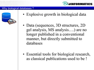 Why biological databases ?
• Explosive growth in biological data
• Data (sequences, 3D structures, 2D
gel analysis, MS analysis….) are no
longer published in a conventional
manner, but directly submitted to
databases
• Essential tools for biological research,
as classical publications used to be !
 
