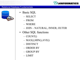 Relational Database Fundamentals
• Basic SQL
– SELECT
– FROM
– WHERE
– JOIN – NATURAL, INNER, OUTER
• Other SQL functions
– COUNT()
– MAX(),MIN(),AVE()
– DISTINCT
– ORDER BY
– GROUP BY
– LIMIT
 