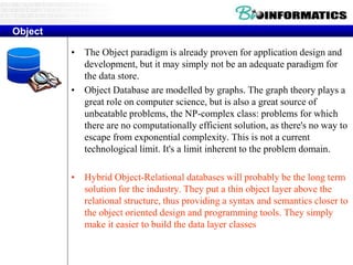 Object
• The Object paradigm is already proven for application design and
development, but it may simply not be an adequate paradigm for
the data store.
• Object Database are modelled by graphs. The graph theory plays a
great role on computer science, but is also a great source of
unbeatable problems, the NP-complex class: problems for which
there are no computationally efficient solution, as there's no way to
escape from exponential complexity. This is not a current
technological limit. It's a limit inherent to the problem domain.
• Hybrid Object-Relational databases will probably be the long term
solution for the industry. They put a thin object layer above the
relational structure, thus providing a syntax and semantics closer to
the object oriented design and programming tools. They simply
make it easier to build the data layer classes
 