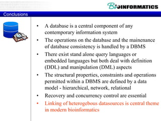 Conclusions
• A database is a central component of any
contemporary information system
• The operations on the database and the mainenance
of database consistency is handled by a DBMS
• There exist stand alone query languages or
embedded languages but both deal with definition
(DDL) and manipulation (DML) aspects
• The structural properties, constraints and operations
permitted within a DBMS are defined by a data
model - hierarchical, network, relational
• Recovery and concurrency control are essential
• Linking of heterogebous datasources is central theme
in modern bioinformatics
 