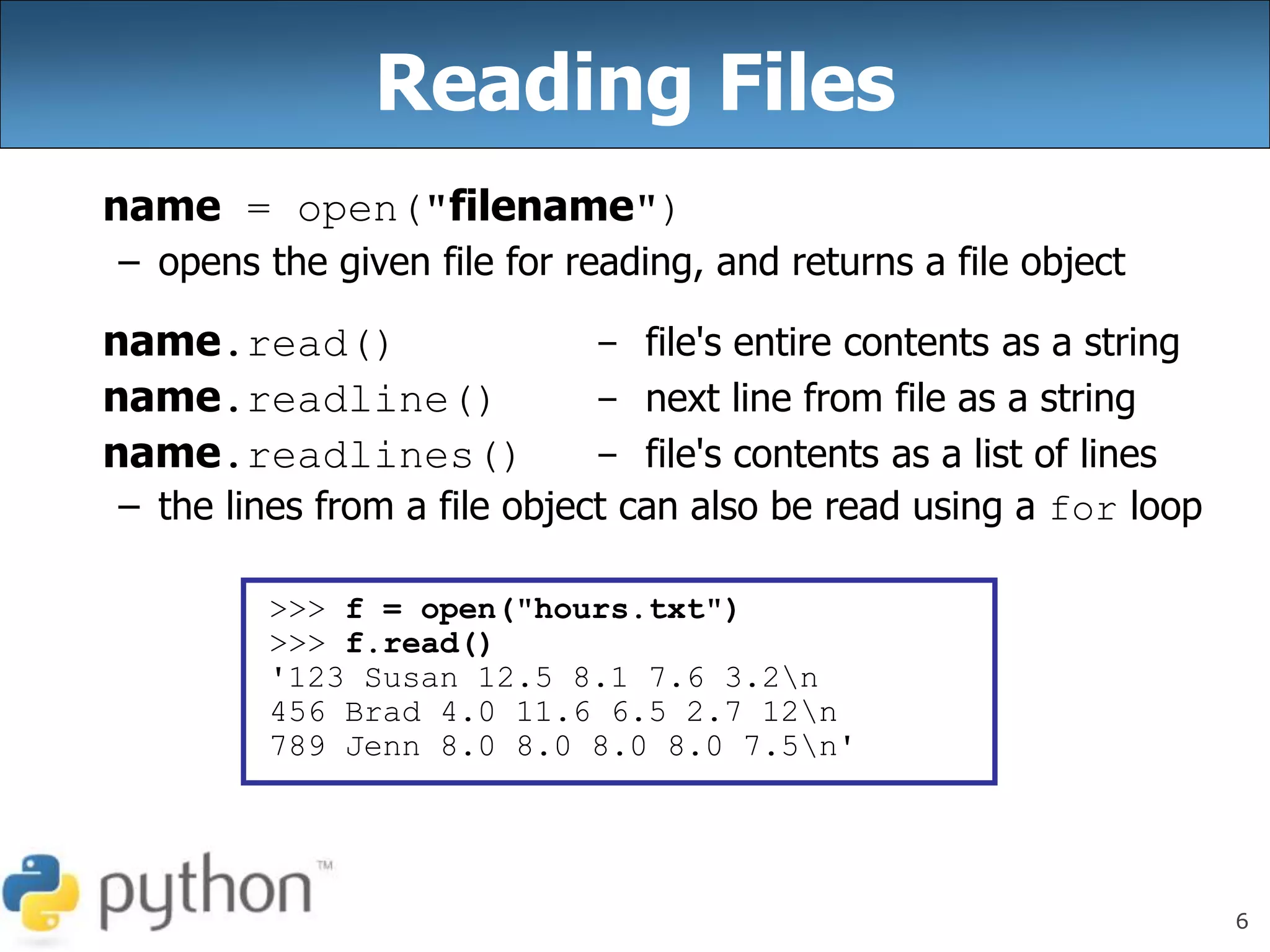 6
Reading Files
name = open("filename")
– opens the given file for reading, and returns a file object
name.read() - file's entire contents as a string
name.readline() - next line from file as a string
name.readlines() - file's contents as a list of lines
– the lines from a file object can also be read using a for loop
>>> f = open("hours.txt")
>>> f.read()
'123 Susan 12.5 8.1 7.6 3.2n
456 Brad 4.0 11.6 6.5 2.7 12n
789 Jenn 8.0 8.0 8.0 8.0 7.5n'
 