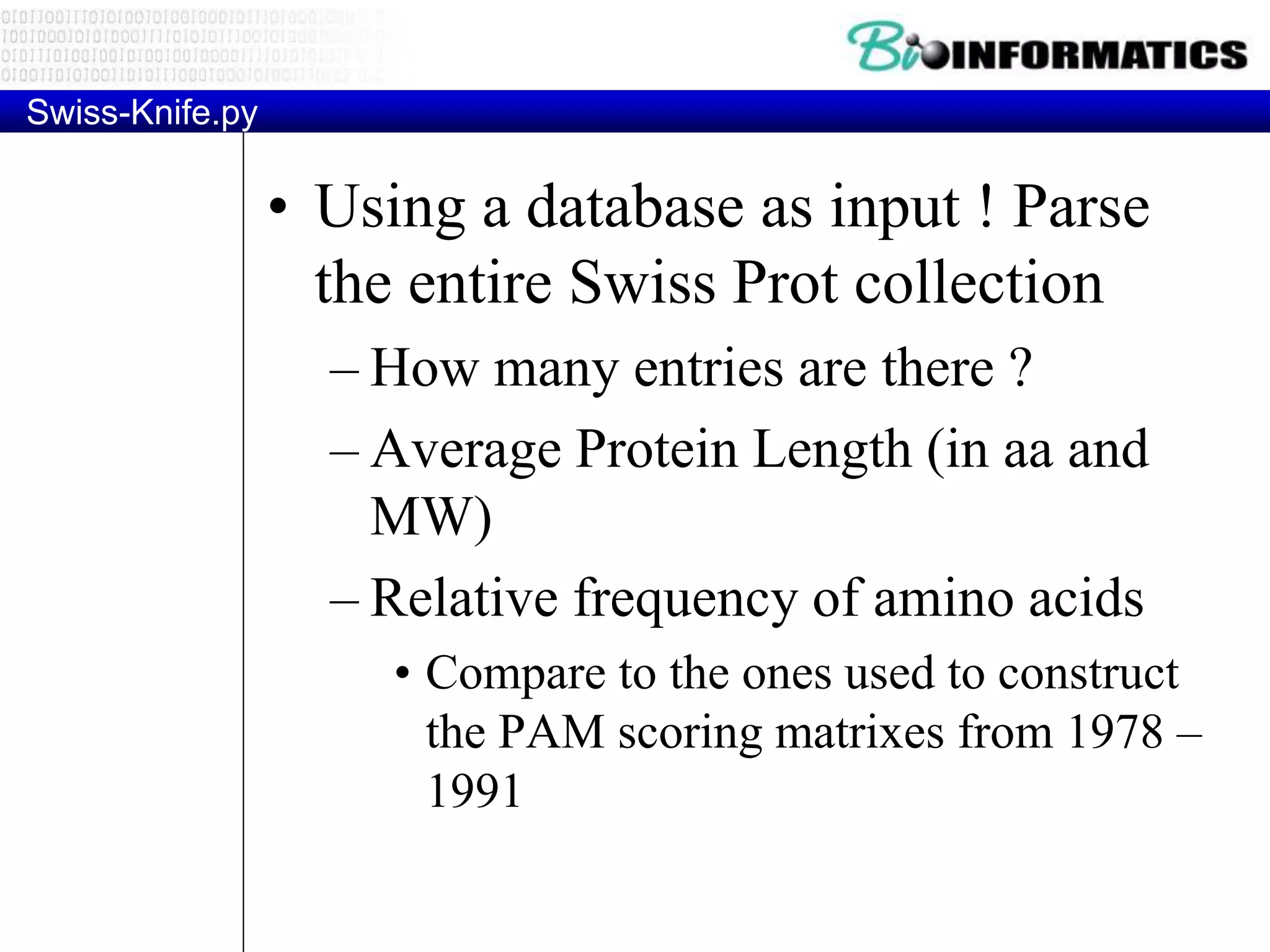 Swiss-Knife.py
• Using a database as input ! Parse
the entire Swiss Prot collection
– How many entries are there ?
– Average Protein Length (in aa and
MW)
– Relative frequency of amino acids
• Compare to the ones used to construct
the PAM scoring matrixes from 1978 –
1991
 